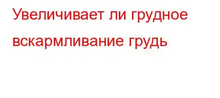 Увеличивает ли грудное вскармливание грудь